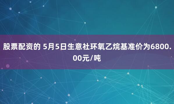股票配资的 5月5日生意社环氧乙烷基准价为6800.00元/吨