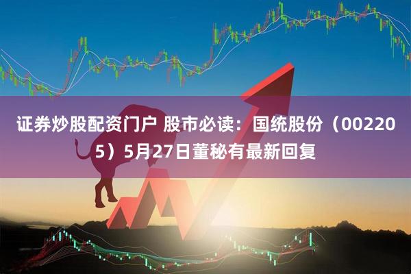 证券炒股配资门户 股市必读：国统股份（002205）5月27日董秘有最新回复