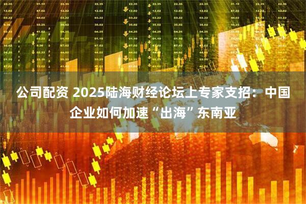 公司配资 2025陆海财经论坛上专家支招：中国企业如何加速“出海”东南亚