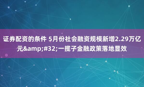 证券配资的条件 5月份社会融资规模新增2.29万亿元&#32;一揽子金融政策落地显效