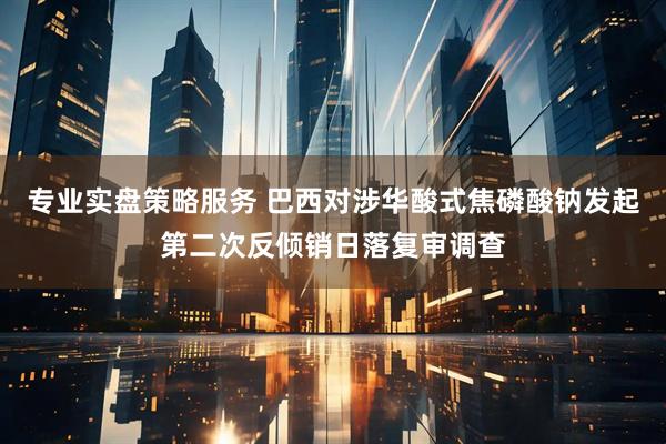 专业实盘策略服务 巴西对涉华酸式焦磷酸钠发起第二次反倾销日落复审调查