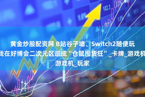 黄金炒股配资网 B站谷子墙、Switch2随便玩……我在好博会二次元区逛成“仓鼠囤货狂”_卡牌_游戏机_玩家