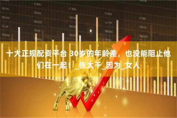 十大正规配资平台 30岁的年龄差，也没能阻止他们在一起！_张大千_因为_女人
