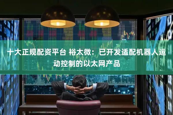 十大正规配资平台 裕太微：已开发适配机器人运动控制的以太网产品