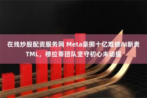 在线炒股配资服务网 Meta豪掷十亿难撼AI新贵TML，穆拉蒂团队坚守初心未动摇