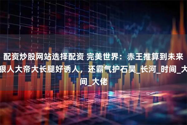 配资炒股网站选择配资 完美世界：赤王推算到未来，狠人大帝大长腿好诱人，还霸气护石昊_长河_时间_大佬