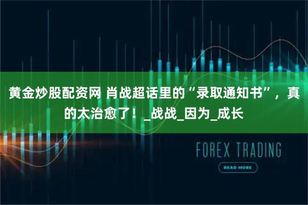 黄金炒股配资网 肖战超话里的“录取通知书”，真的太治愈了！_战战_因为_成长
