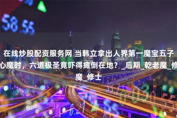 在线炒股配资服务网 当韩立拿出人界第一魔宝五子同心魔时，六道极圣竟吓得瘫倒在地？_后期_乾老魔_修士