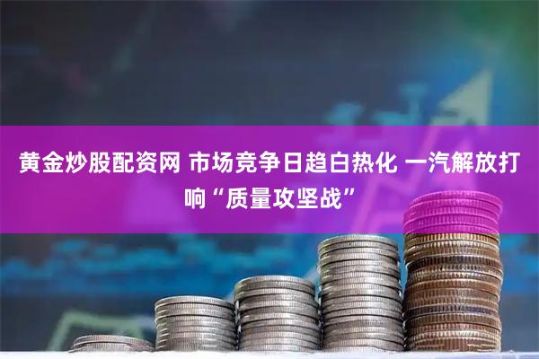 黄金炒股配资网 市场竞争日趋白热化 一汽解放打响“质量攻坚战”