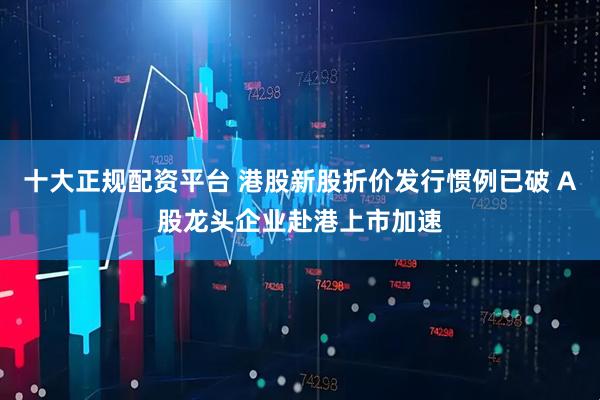 十大正规配资平台 港股新股折价发行惯例已破 A股龙头企业赴港上市加速