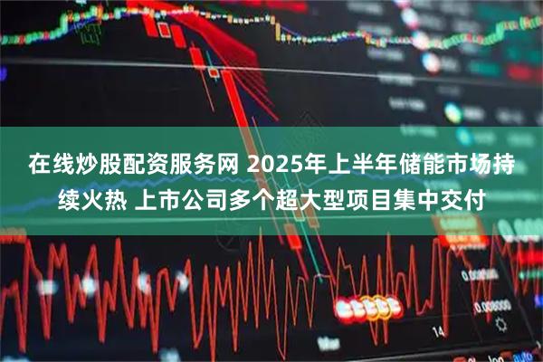 在线炒股配资服务网 2025年上半年储能市场持续火热 上市公司多个超大型项目集中交付