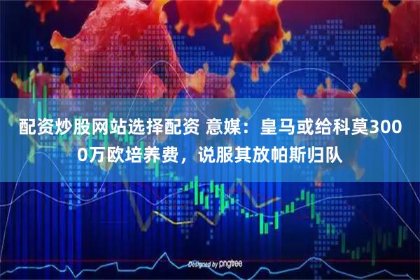 配资炒股网站选择配资 意媒：皇马或给科莫3000万欧培养费，说服其放帕斯归队