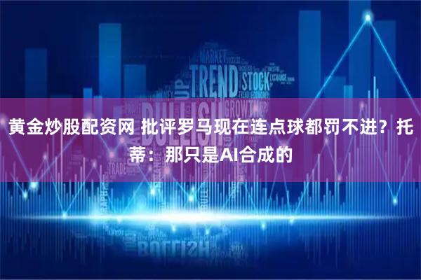 黄金炒股配资网 批评罗马现在连点球都罚不进？托蒂：那只是AI合成的
