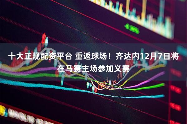 十大正规配资平台 重返球场！齐达内12月7日将在马赛主场参加义赛