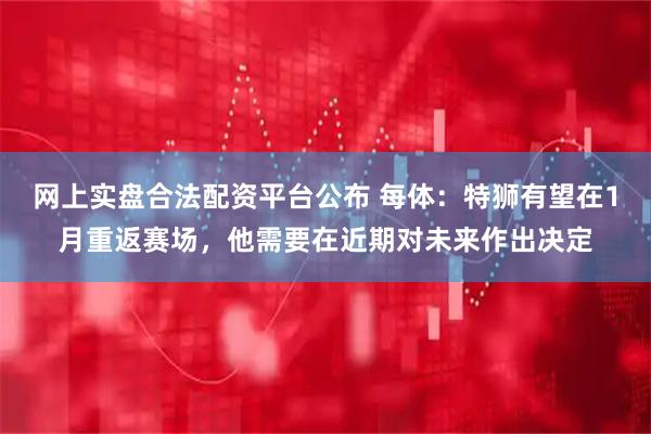 网上实盘合法配资平台公布 每体：特狮有望在1月重返赛场，他需要在近期对未来作出决定