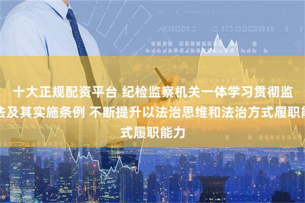十大正规配资平台 纪检监察机关一体学习贯彻监察法及其实施条例 不断提升以法治思维和法治方式履职能力