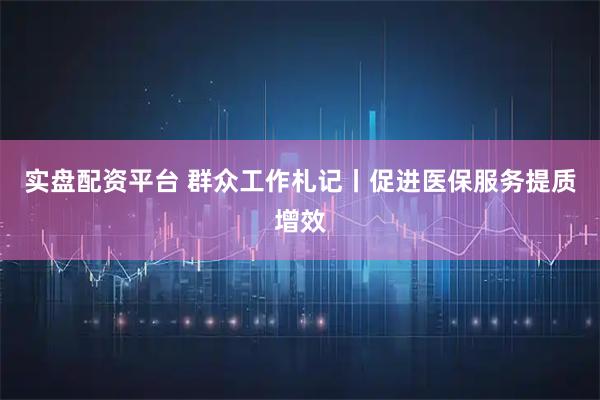 实盘配资平台 群众工作札记丨促进医保服务提质增效